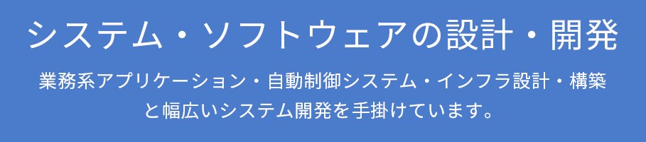 システム・ソフトウェアの設計・開発
        業務系アプリケーション・自動制御システム・インフラ設計・構築と幅広いシステム開発を手掛けています。
        